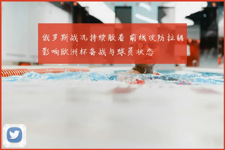 俄罗斯战况持续胶着 前线攻防拉锯影响欧洲杯备战与球员状态