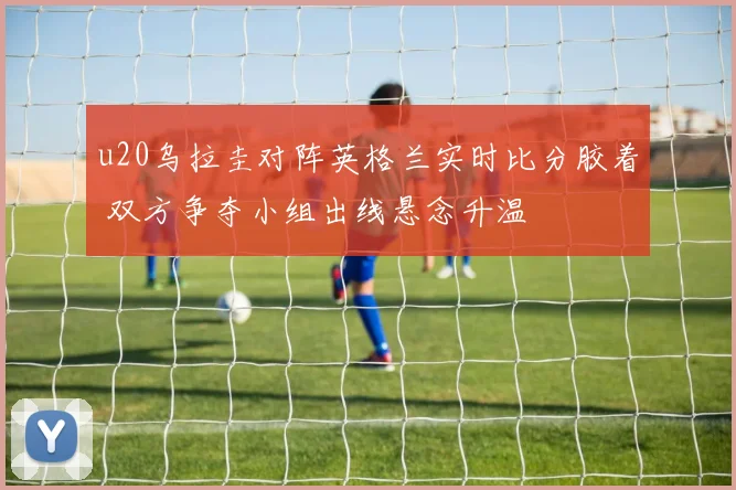 u20乌拉圭对阵英格兰实时比分胶着 双方争夺小组出线悬念升温