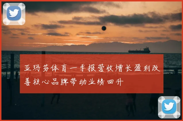 亚玛芬体育一季报营收增长盈利改善核心品牌带动业绩回升