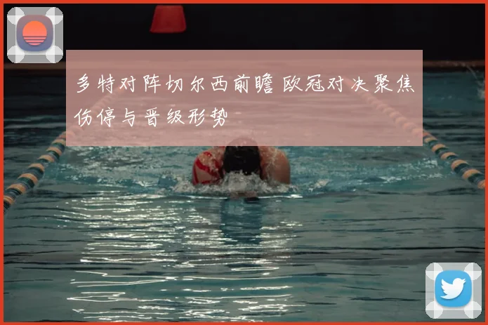 多特对阵切尔西前瞻 欧冠对决聚焦伤停与晋级形势