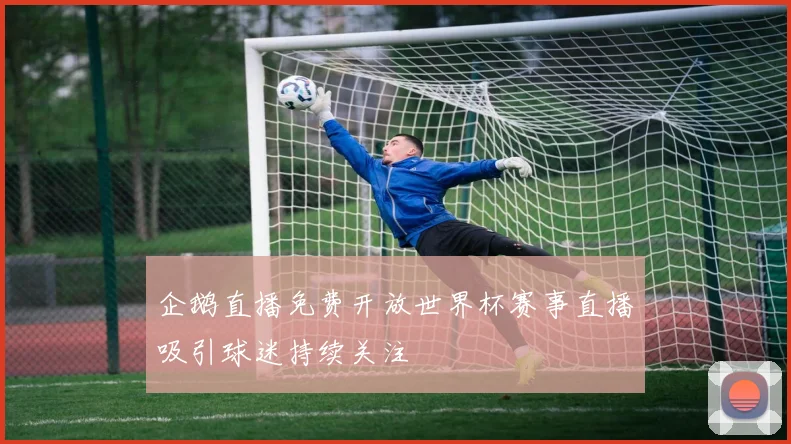 企鹅直播免费开放世界杯赛事直播吸引球迷持续关注