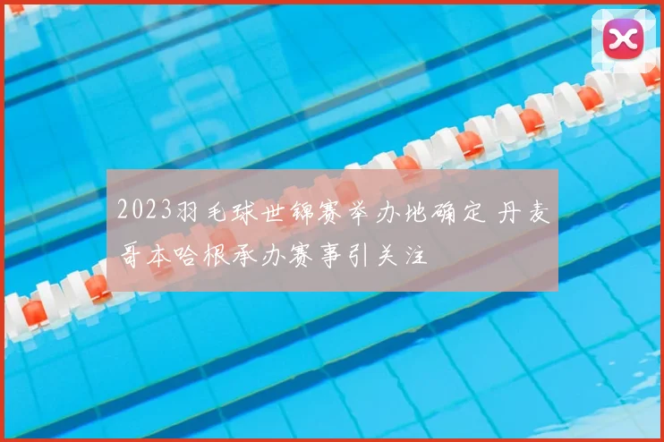 2023羽毛球世锦赛举办地确定 丹麦哥本哈根承办赛事引关注