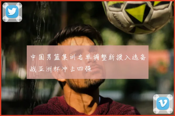 中国男篮集训名单调整新援入选备战亚洲杯冲击四强