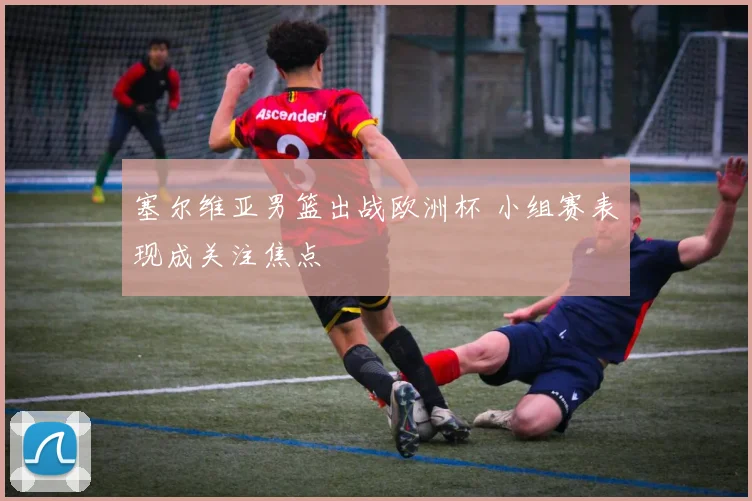 塞尔维亚男篮出战欧洲杯 小组赛表现成关注焦点