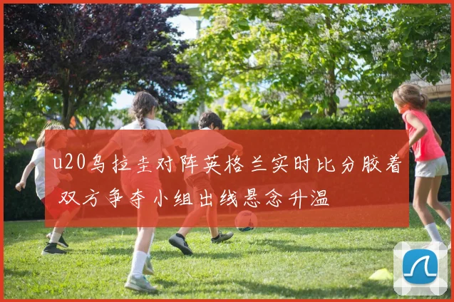 u20乌拉圭对阵英格兰实时比分胶着 双方争夺小组出线悬念升温