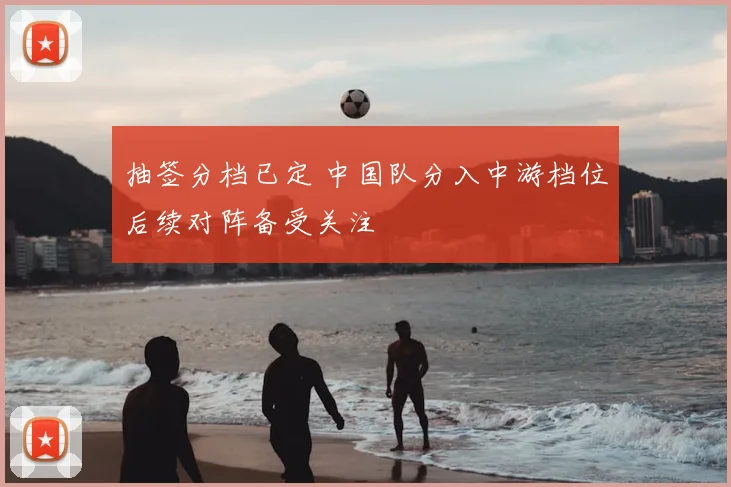 抽签分档已定 中国队分入中游档位后续对阵备受关注