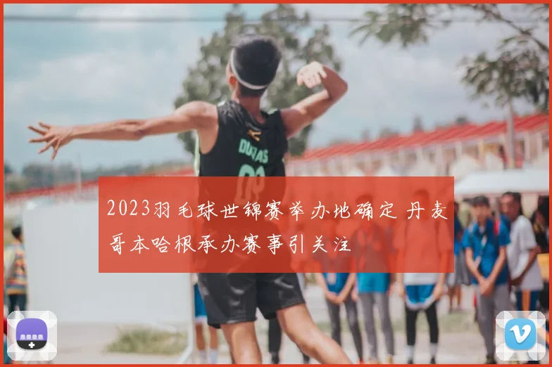 2023羽毛球世锦赛举办地确定 丹麦哥本哈根承办赛事引关注