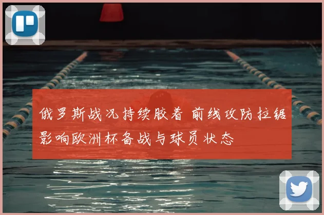 俄罗斯战况持续胶着 前线攻防拉锯影响欧洲杯备战与球员状态