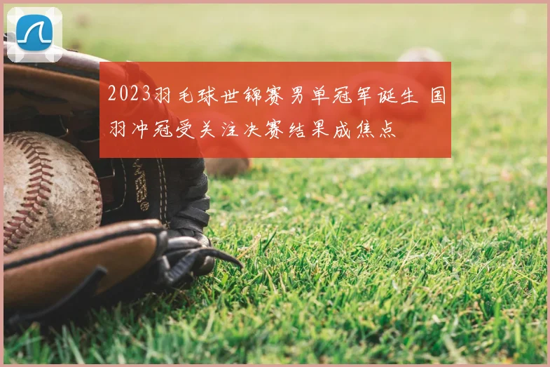 2023羽毛球世锦赛男单冠军诞生 国羽冲冠受关注决赛结果成焦点